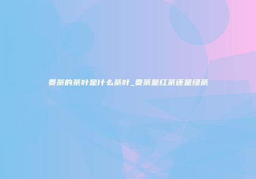 贡茶的茶叶是什么茶叶_贡茶是红茶还是绿茶
