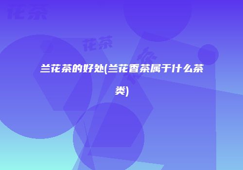 兰花茶的好处(兰花香茶属于什么茶类)