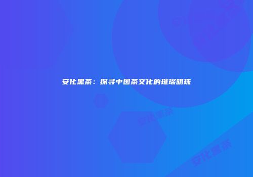 安化黑茶：探寻中国茶文化的璀璨明珠