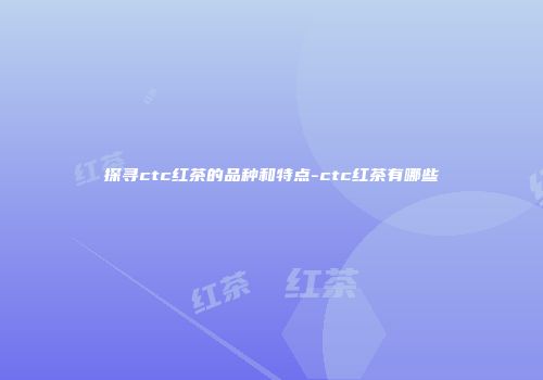探寻ctc红茶的品种和特点-ctc红茶有哪些