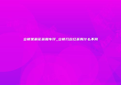 立顿茉莉花茶和车仔_立顿几款红茶有什么不同