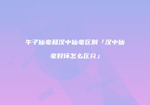 午子仙毫和汉中仙毫区别「汉中仙毫好坏怎么区分」