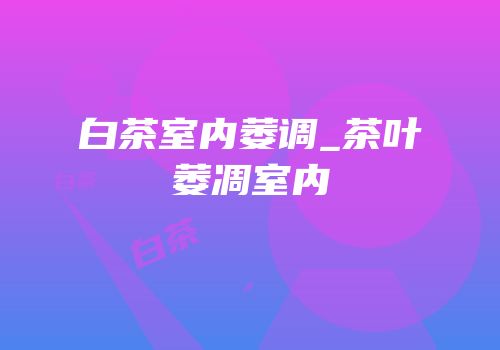 白茶室内萎调_茶叶萎凋室内