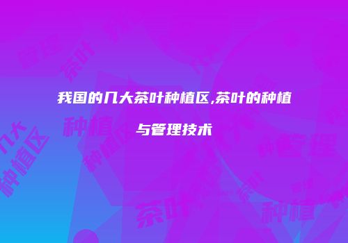 我国的几大茶叶种植区,茶叶的种植与管理技术