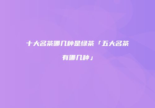 十大名茶哪几种是绿茶「五大名茶有哪几种」