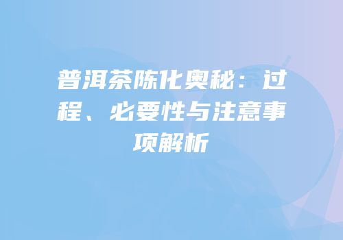 普洱茶陈化奥秘：过程、必要性与注意事项解析