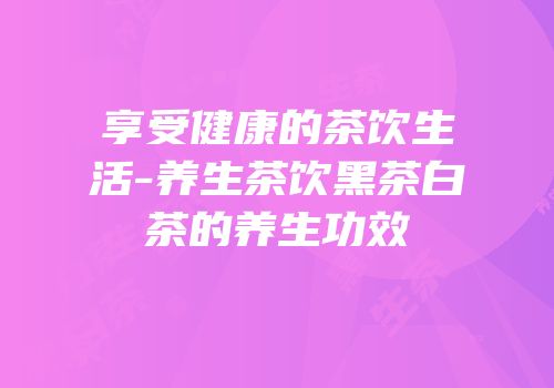享受健康的茶饮生活-养生茶饮黑茶白茶的养生功效