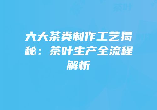 六大茶类制作工艺揭秘：茶叶生产全流程解析