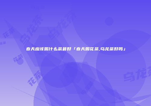 春天应该喝什么茶最好「春天喝花茶,乌龙茶好吗」