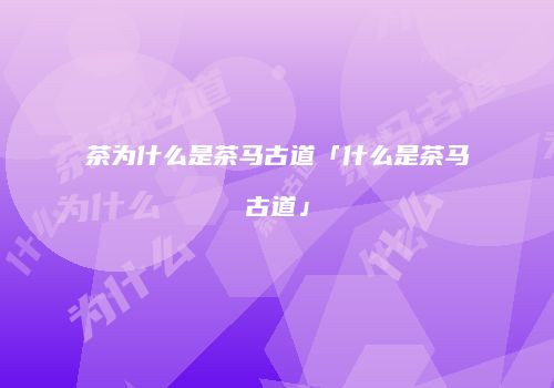 茶为什么是茶马古道「什么是茶马古道」