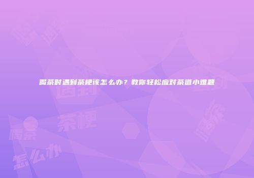 喝茶时遇到茶梗该怎么办？教你轻松应对茶道小难题