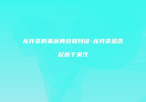 龙井茶的来源典故和特征-龙井茶是否起源于宋代