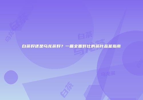 白茶好还是乌龙茶好？一篇全面对比的茶叶品鉴指南
