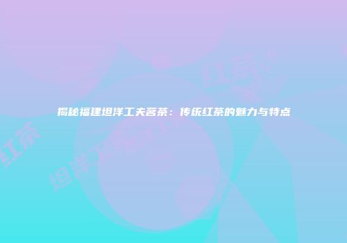 揭秘福建坦洋工夫茗茶：传统红茶的魅力与特点