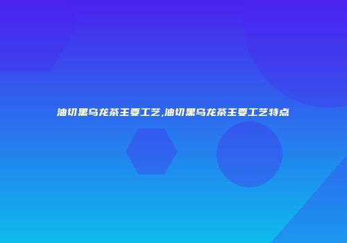 油切黑乌龙茶主要工艺,油切黑乌龙茶主要工艺特点