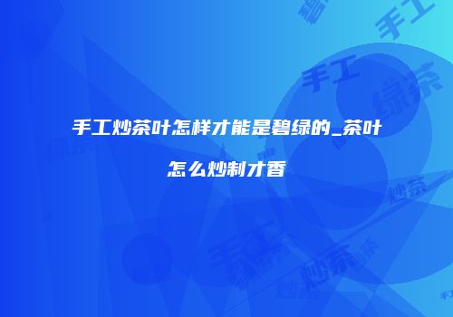 手工炒茶叶怎样才能是碧绿的_茶叶怎么炒制才香