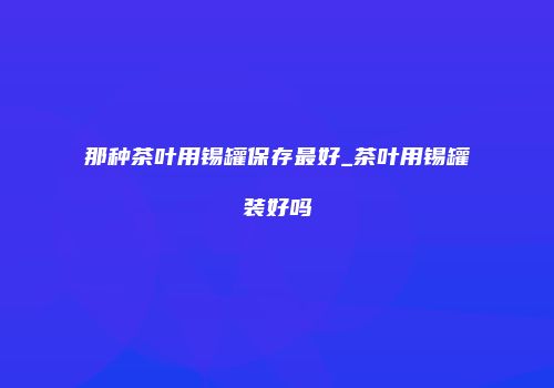 那种茶叶用锡罐保存最好_茶叶用锡罐装好吗