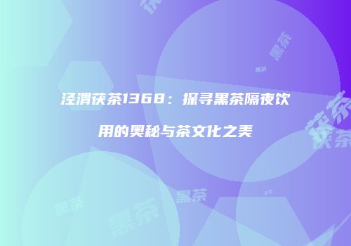 泾渭茯茶1368：探寻黑茶隔夜饮用的奥秘与茶文化之美