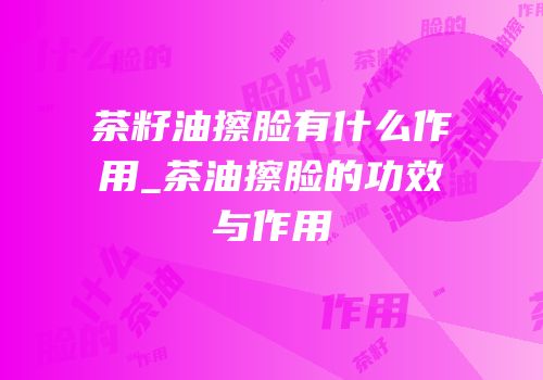 茶籽油擦脸有什么作用_茶油擦脸的功效与作用