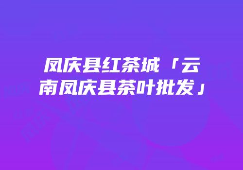 凤庆县红茶城「云南凤庆县茶叶批发」