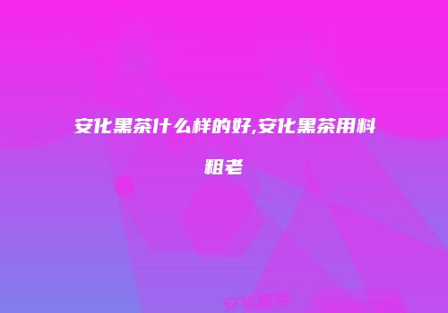 安化黑茶什么样的好,安化黑茶用料粗老