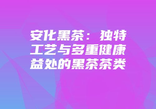 安化黑茶：独特工艺与多重健康益处的黑茶茶类