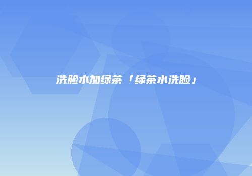 洗脸水加绿茶「绿茶水洗脸」
