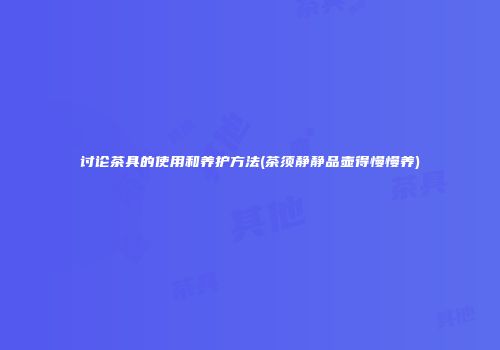 讨论茶具的使用和养护方法(茶须静静品壶得慢慢养)