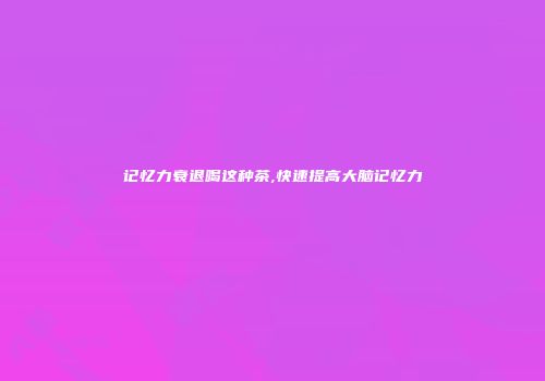 记忆力衰退喝这种茶,快速提高大脑记忆力