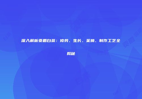 深入解析贡眉白茶：修剪、生长、采摘、制作工艺全揭秘