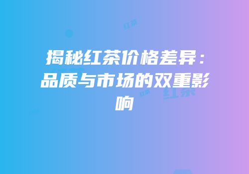 揭秘红茶价格差异：品质与市场的双重影响