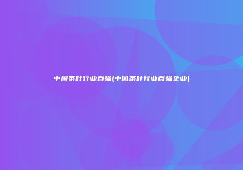 中国茶叶行业百强(中国茶叶行业百强企业)