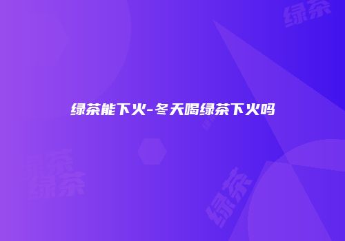 绿茶能下火-冬天喝绿茶下火吗