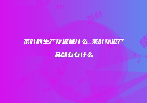 茶叶的生产标准是什么_茶叶标准产品都有有什么