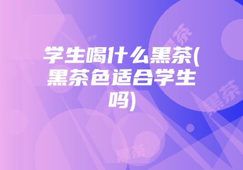 学生喝什么黑茶(黑茶色适合学生吗)