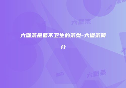 六堡茶是最不卫生的茶类-六堡茶简介