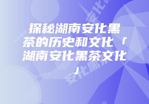 探秘湖南安化黑茶的历史和文化「湖南安化黑茶文化」