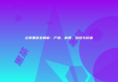 云南黑茶全解析：产地、种类、功效与价值