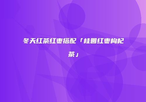 冬天红茶红枣搭配「桂圆红枣枸杞茶」