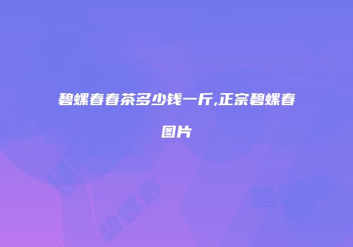 碧螺春春茶多少钱一斤,正宗碧螺春图片
