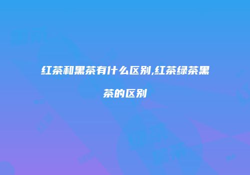红茶和黑茶有什么区别,红茶绿茶黑茶的区别