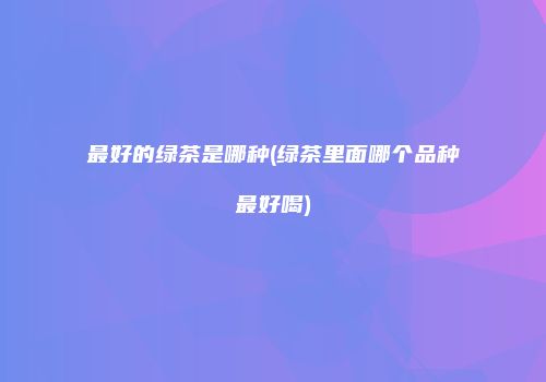 最好的绿茶是哪种(绿茶里面哪个品种最好喝)