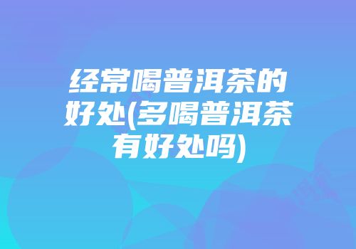 经常喝普洱茶的好处(多喝普洱茶有好处吗)
