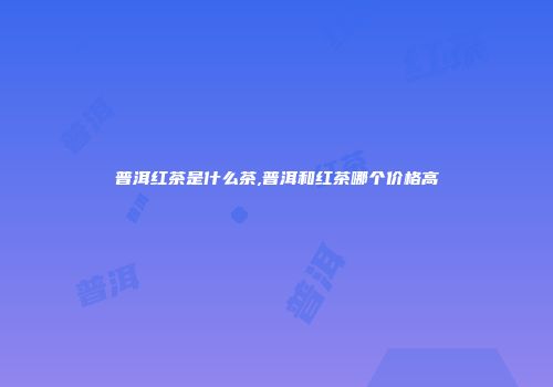 普洱红茶是什么茶,普洱和红茶哪个价格高