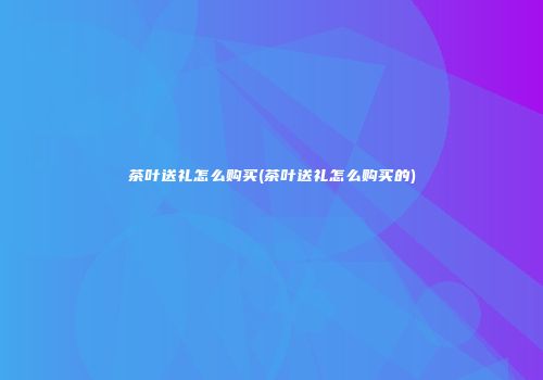 茶叶送礼怎么购买(茶叶送礼怎么购买的)
