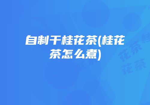 自制干桂花茶(桂花茶怎么煮)