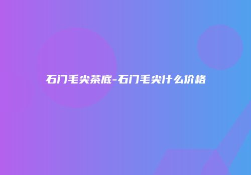 石门毛尖茶底-石门毛尖什么价格