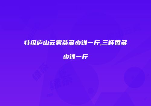 特级庐山云雾茶多少钱一斤,三杯香多少钱一斤