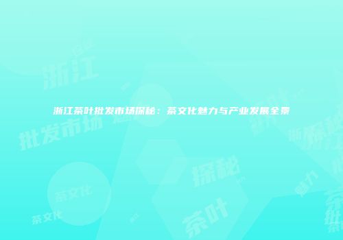 浙江茶叶批发市场探秘：茶文化魅力与产业发展全景