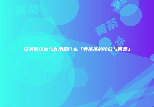红茶的功效与作用是什么「黄茶茶的功效与禁忌」